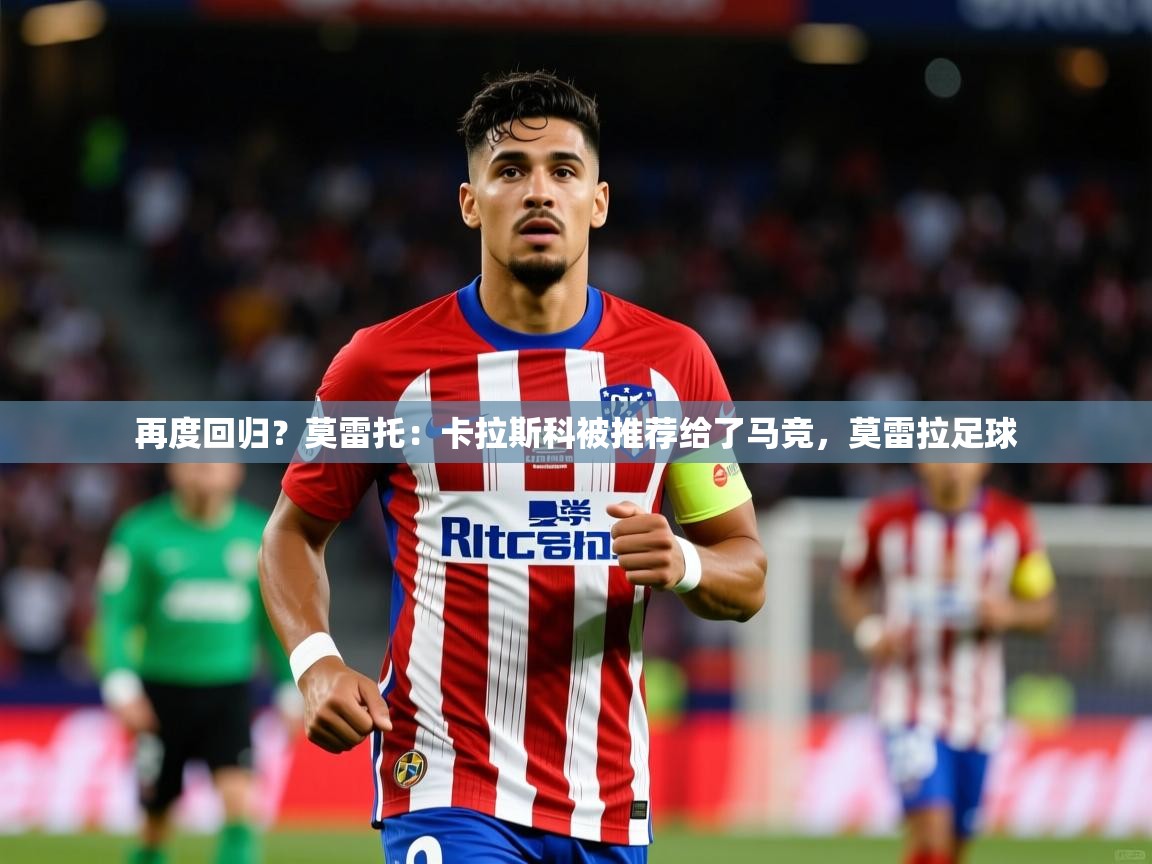 2025澳客体育竞彩网再度回归？莫雷托：卡拉斯科被推荐给了马竞，莫雷拉足球  第1张