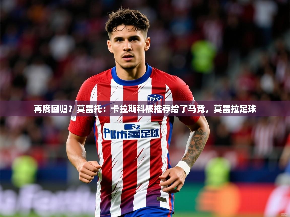 2025澳客体育竞彩网再度回归？莫雷托：卡拉斯科被推荐给了马竞，莫雷拉足球  第2张