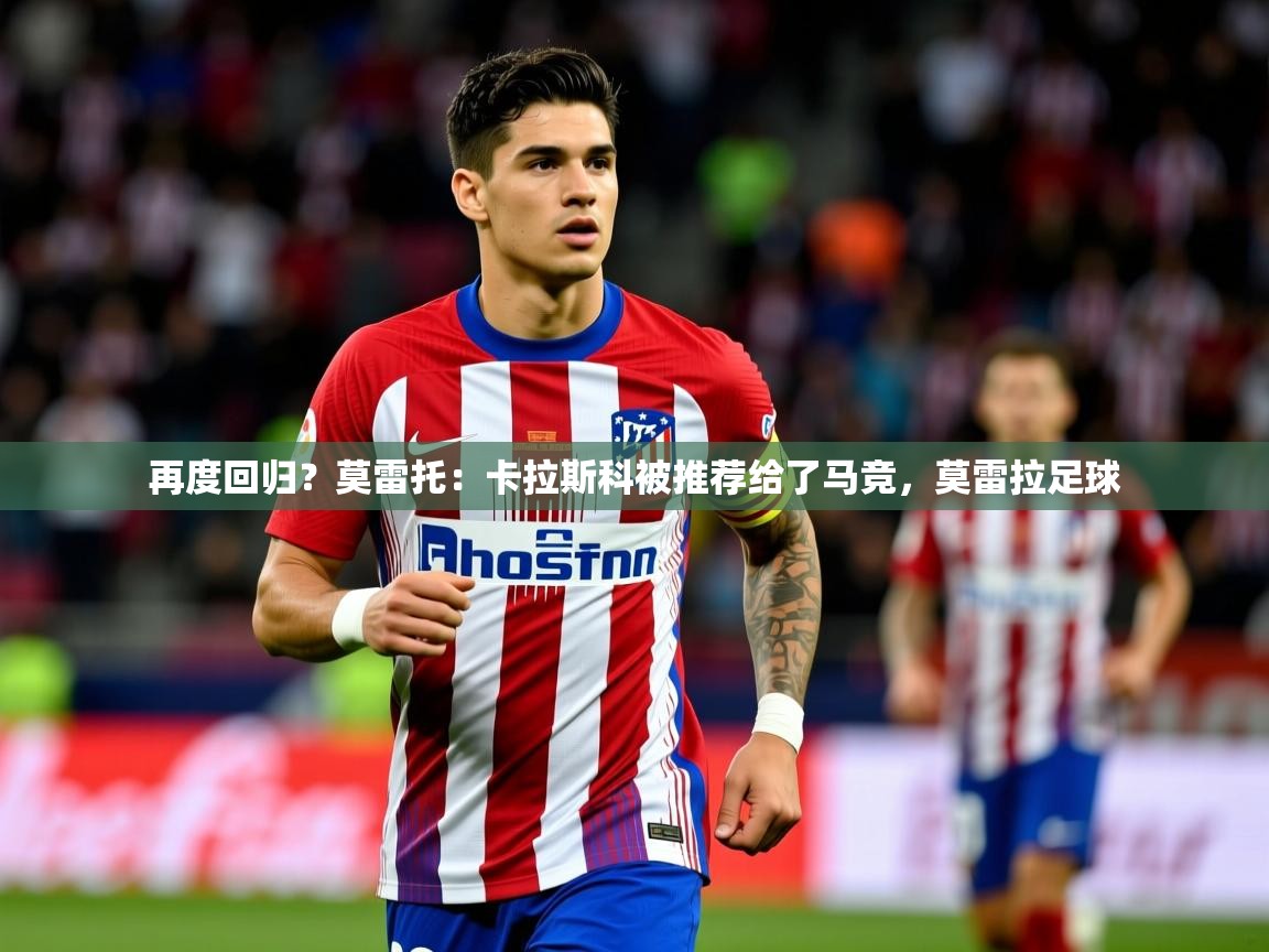 2025澳客体育竞彩网再度回归？莫雷托：卡拉斯科被推荐给了马竞，莫雷拉足球  第3张