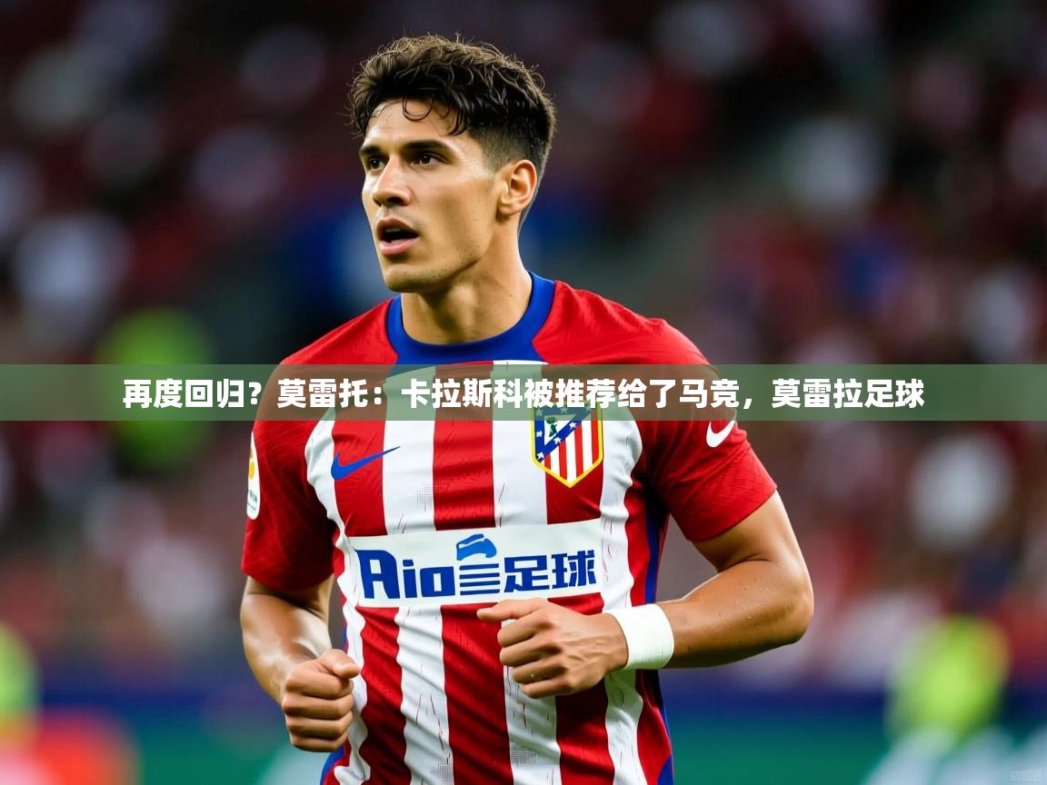 2025澳客体育竞彩网再度回归？莫雷托：卡拉斯科被推荐给了马竞，莫雷拉足球  第4张