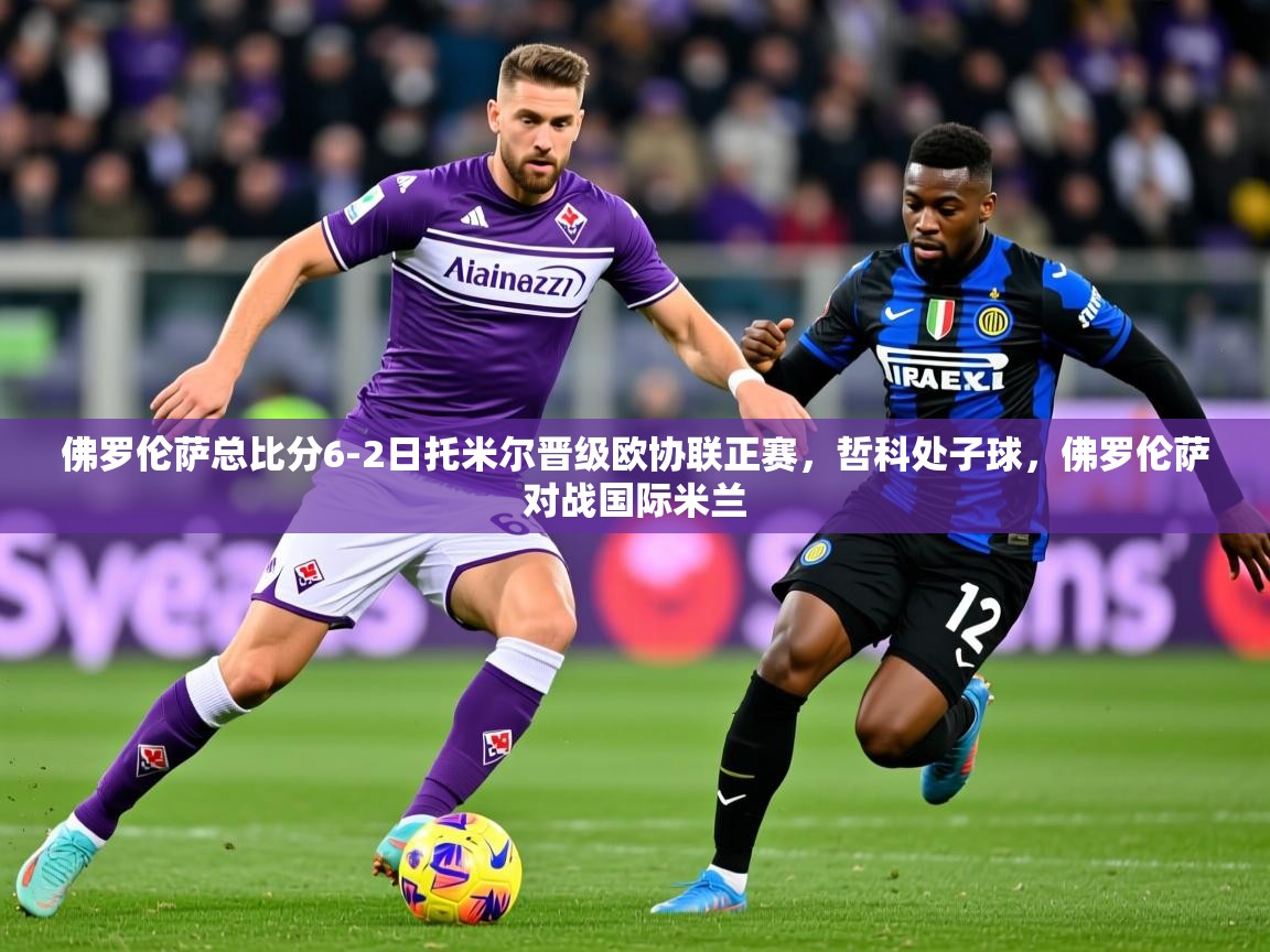 2025澳客体育app佛罗伦萨总比分6-2日托米尔晋级欧协联正赛,哲科处子球,佛罗伦萨对战国际米兰 第1张