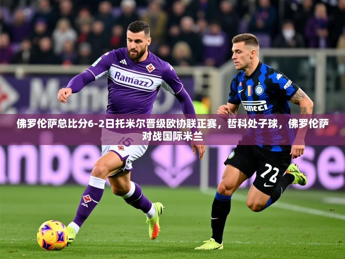 2025澳客体育app佛罗伦萨总比分6-2日托米尔晋级欧协联正赛,哲科处子球,佛罗伦萨对战国际米兰 第2张