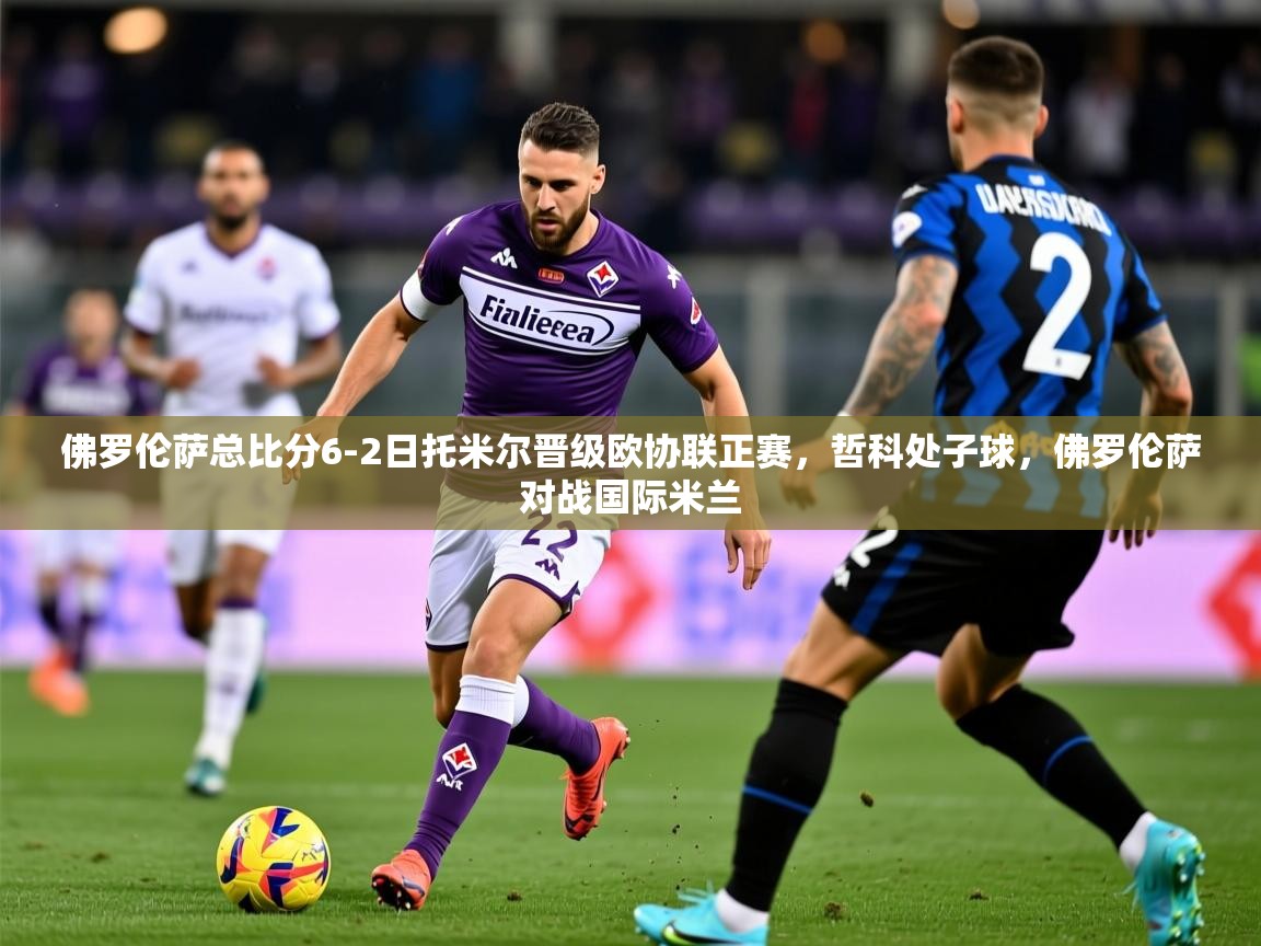 2025澳客体育app佛罗伦萨总比分6-2日托米尔晋级欧协联正赛,哲科处子球,佛罗伦萨对战国际米兰 第3张