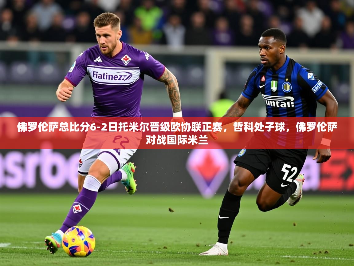 2025澳客体育app佛罗伦萨总比分6-2日托米尔晋级欧协联正赛,哲科处子球,佛罗伦萨对战国际米兰 第4张