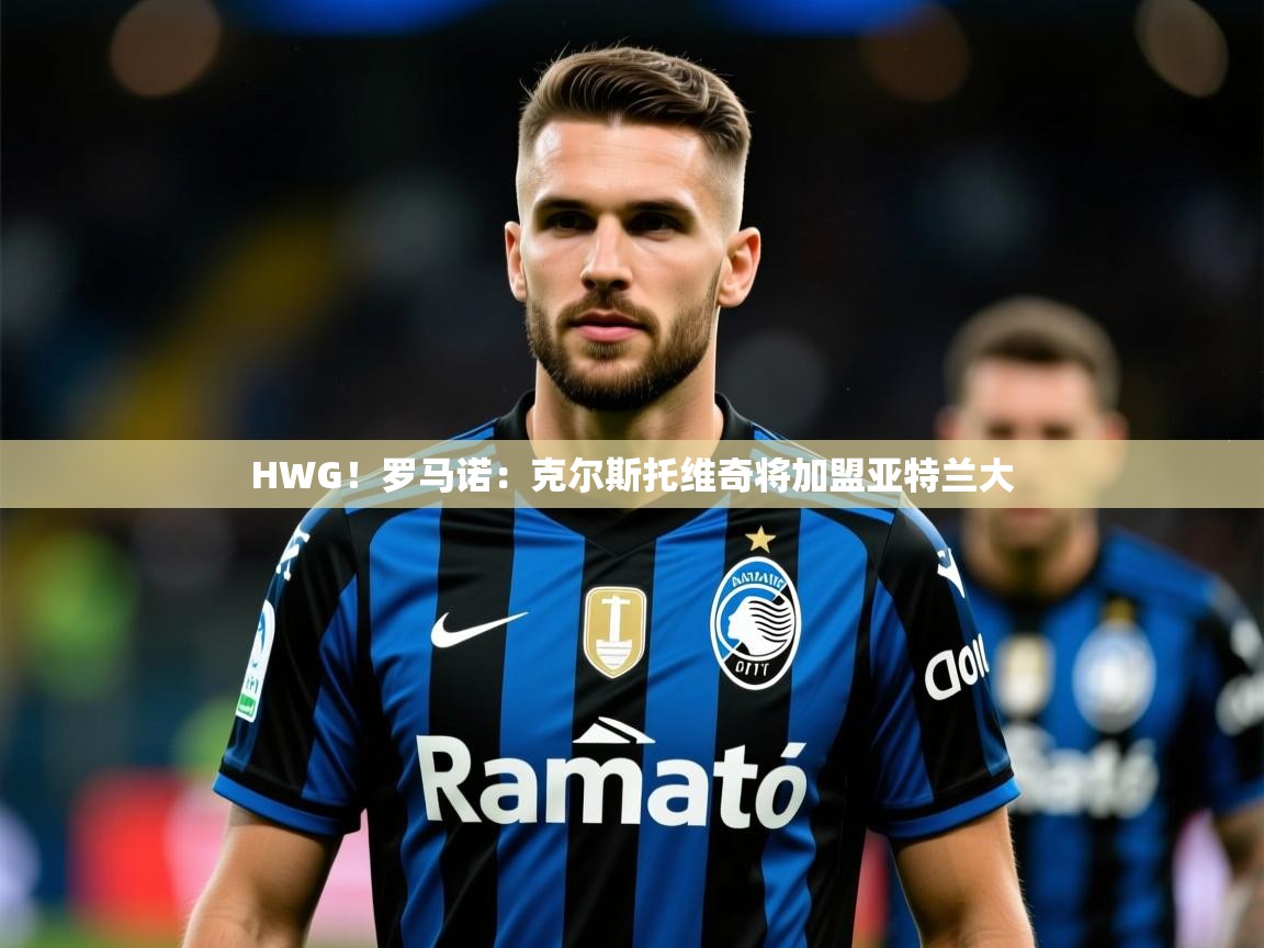 2025澳客体育彩票网HWG!罗马诺:克尔斯托维奇将加盟亚特兰大 第3张